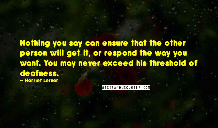 Harriet Lerner Quotes: Nothing you say can ensure that the other person will get it, or respond the way you want. You may never exceed his threshold of deafness.