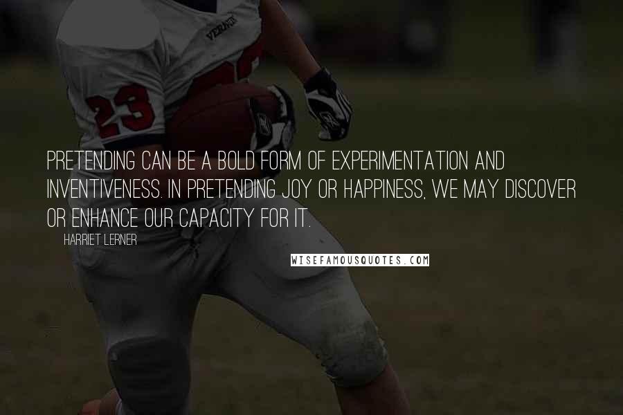 Harriet Lerner Quotes: Pretending can be a bold form of experimentation and inventiveness. In pretending joy or happiness, we may discover or enhance our capacity for it.