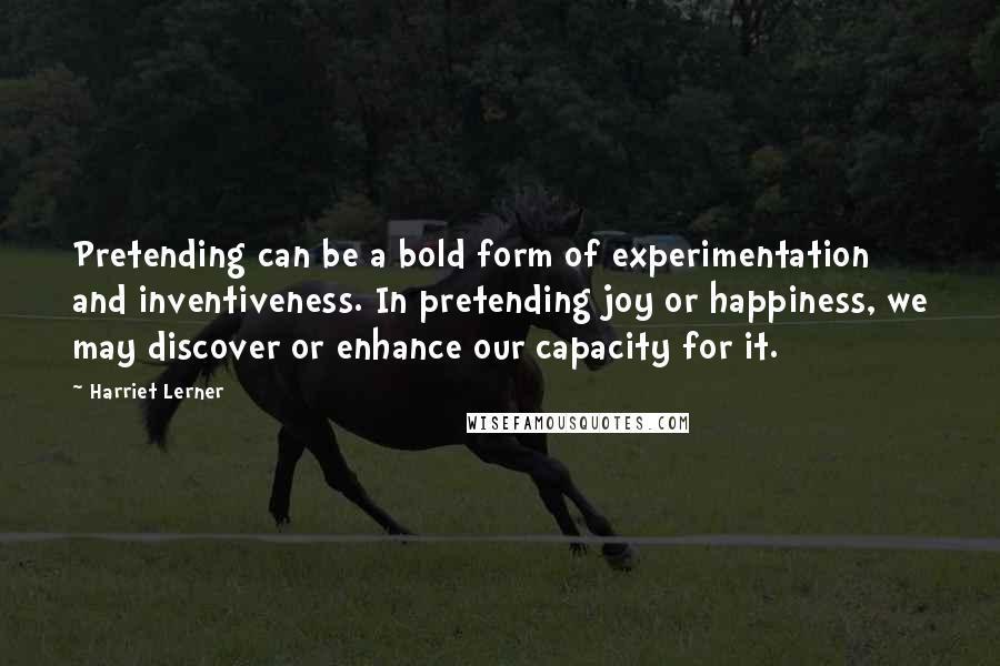 Harriet Lerner Quotes: Pretending can be a bold form of experimentation and inventiveness. In pretending joy or happiness, we may discover or enhance our capacity for it.