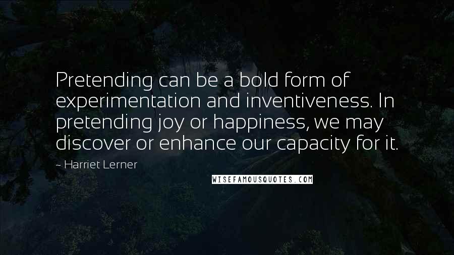 Harriet Lerner Quotes: Pretending can be a bold form of experimentation and inventiveness. In pretending joy or happiness, we may discover or enhance our capacity for it.