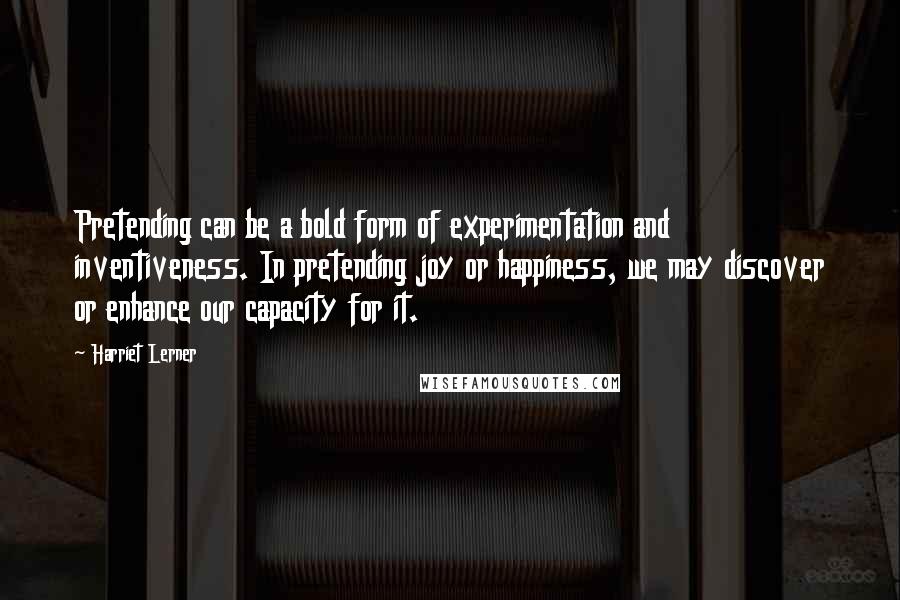 Harriet Lerner Quotes: Pretending can be a bold form of experimentation and inventiveness. In pretending joy or happiness, we may discover or enhance our capacity for it.