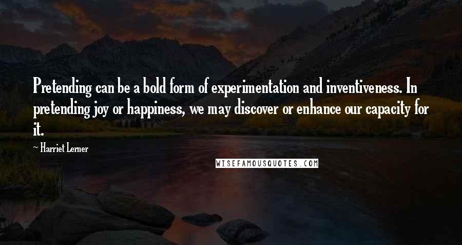 Harriet Lerner Quotes: Pretending can be a bold form of experimentation and inventiveness. In pretending joy or happiness, we may discover or enhance our capacity for it.