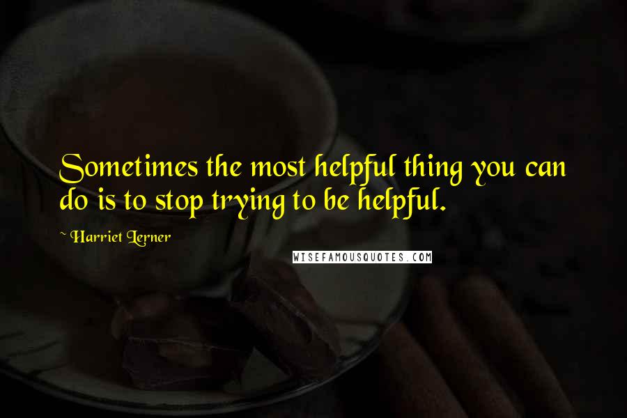 Harriet Lerner Quotes: Sometimes the most helpful thing you can do is to stop trying to be helpful.