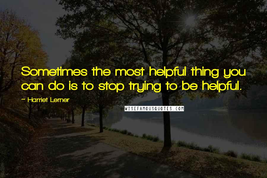 Harriet Lerner Quotes: Sometimes the most helpful thing you can do is to stop trying to be helpful.