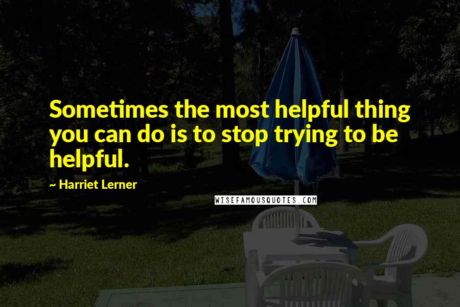 Harriet Lerner Quotes: Sometimes the most helpful thing you can do is to stop trying to be helpful.