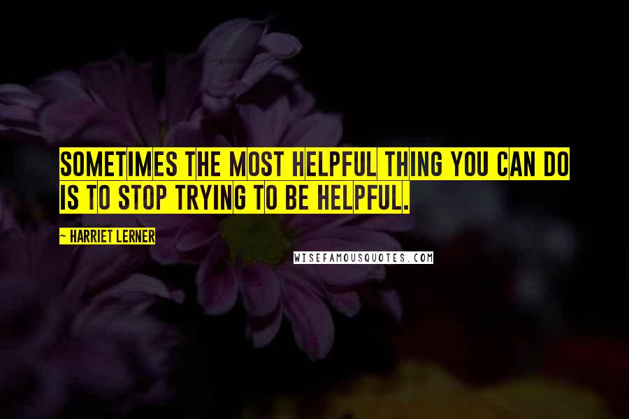 Harriet Lerner Quotes: Sometimes the most helpful thing you can do is to stop trying to be helpful.