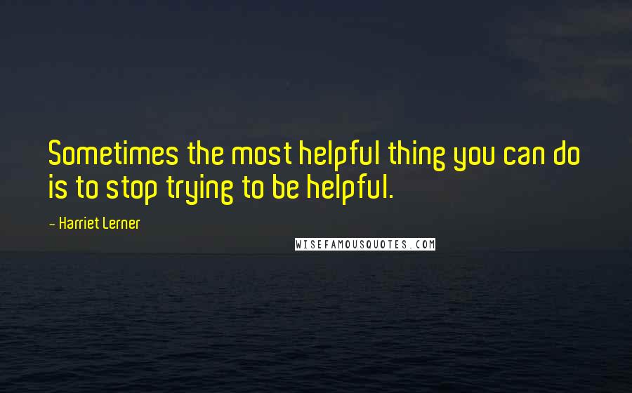 Harriet Lerner Quotes: Sometimes the most helpful thing you can do is to stop trying to be helpful.