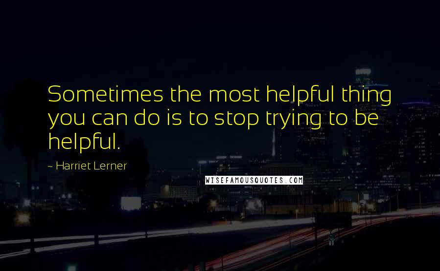 Harriet Lerner Quotes: Sometimes the most helpful thing you can do is to stop trying to be helpful.