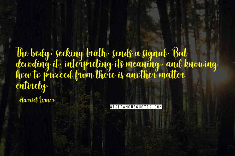 Harriet Lerner Quotes: The body, seeking truth, sends a signal. But decoding it, interpreting its meaning, and knowing how to proceed from there is another matter entirely.