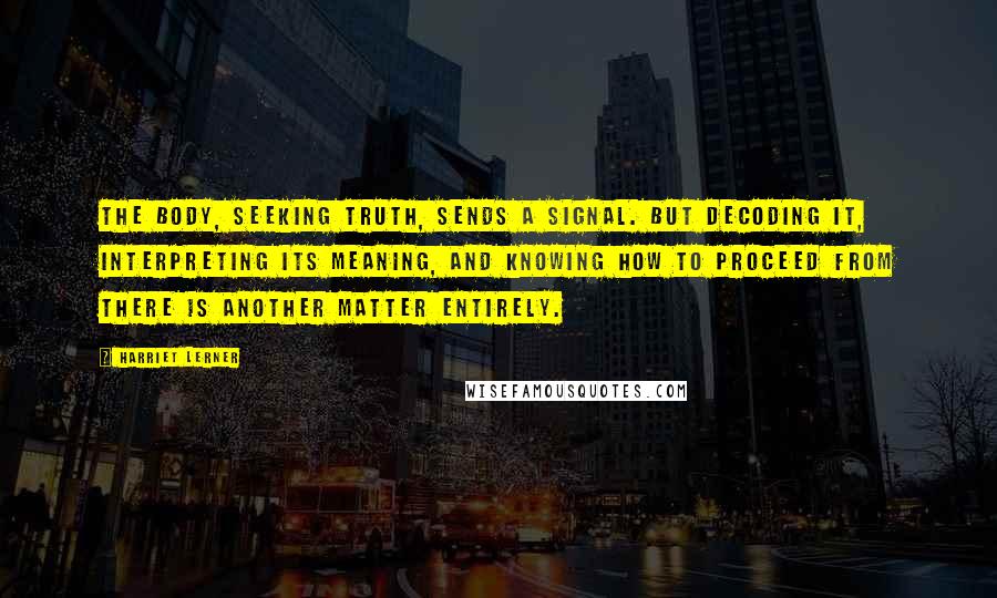 Harriet Lerner Quotes: The body, seeking truth, sends a signal. But decoding it, interpreting its meaning, and knowing how to proceed from there is another matter entirely.