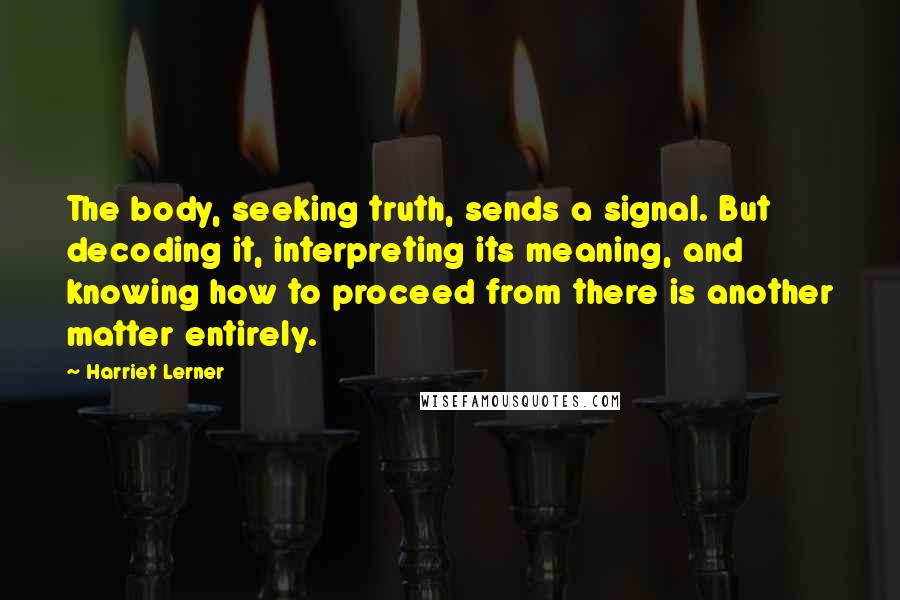 Harriet Lerner Quotes: The body, seeking truth, sends a signal. But decoding it, interpreting its meaning, and knowing how to proceed from there is another matter entirely.