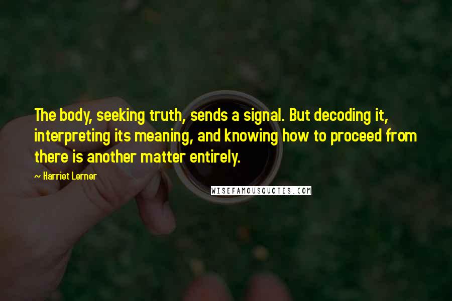 Harriet Lerner Quotes: The body, seeking truth, sends a signal. But decoding it, interpreting its meaning, and knowing how to proceed from there is another matter entirely.