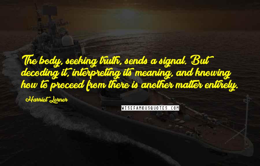 Harriet Lerner Quotes: The body, seeking truth, sends a signal. But decoding it, interpreting its meaning, and knowing how to proceed from there is another matter entirely.