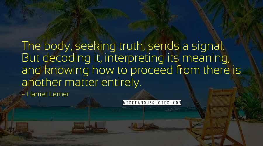 Harriet Lerner Quotes: The body, seeking truth, sends a signal. But decoding it, interpreting its meaning, and knowing how to proceed from there is another matter entirely.