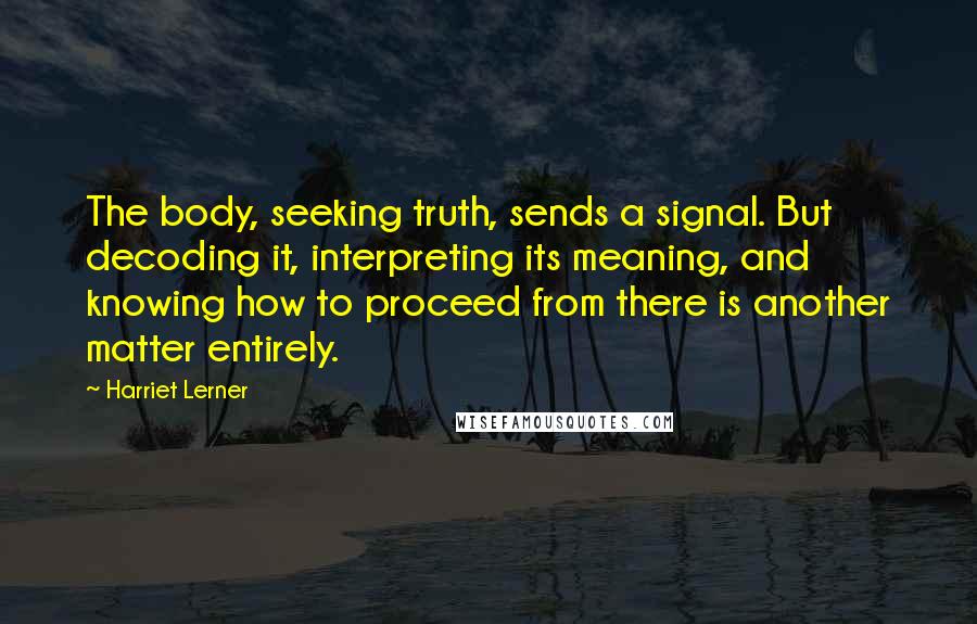 Harriet Lerner Quotes: The body, seeking truth, sends a signal. But decoding it, interpreting its meaning, and knowing how to proceed from there is another matter entirely.