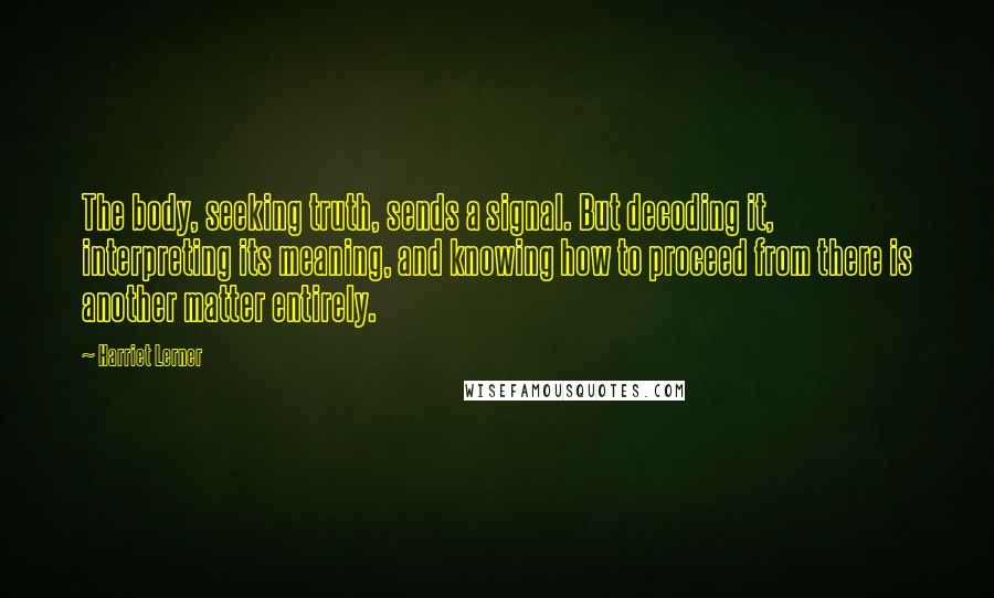 Harriet Lerner Quotes: The body, seeking truth, sends a signal. But decoding it, interpreting its meaning, and knowing how to proceed from there is another matter entirely.