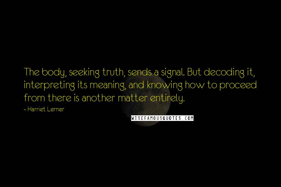 Harriet Lerner Quotes: The body, seeking truth, sends a signal. But decoding it, interpreting its meaning, and knowing how to proceed from there is another matter entirely.