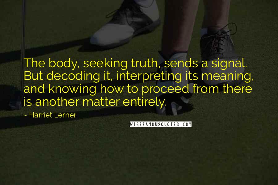 Harriet Lerner Quotes: The body, seeking truth, sends a signal. But decoding it, interpreting its meaning, and knowing how to proceed from there is another matter entirely.