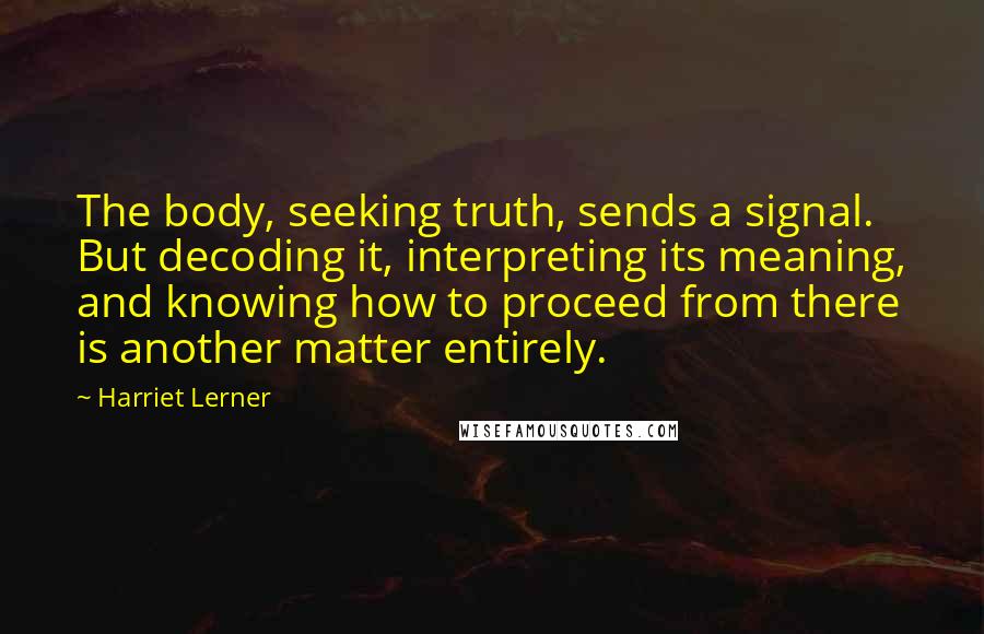 Harriet Lerner Quotes: The body, seeking truth, sends a signal. But decoding it, interpreting its meaning, and knowing how to proceed from there is another matter entirely.