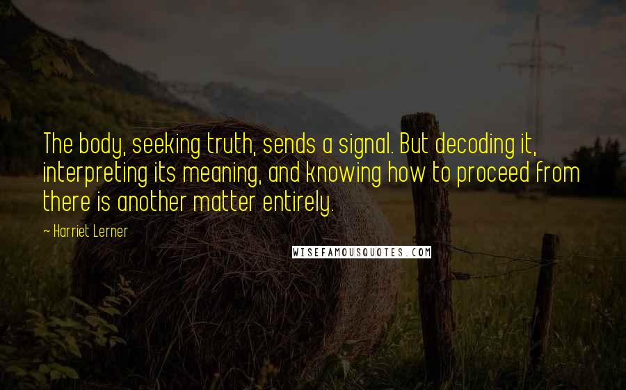 Harriet Lerner Quotes: The body, seeking truth, sends a signal. But decoding it, interpreting its meaning, and knowing how to proceed from there is another matter entirely.