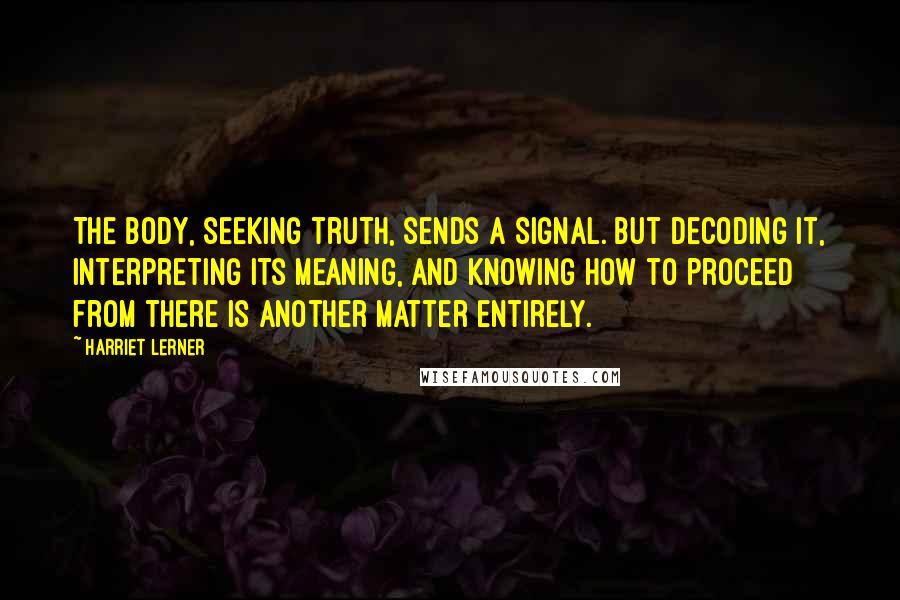 Harriet Lerner Quotes: The body, seeking truth, sends a signal. But decoding it, interpreting its meaning, and knowing how to proceed from there is another matter entirely.