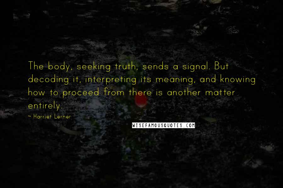 Harriet Lerner Quotes: The body, seeking truth, sends a signal. But decoding it, interpreting its meaning, and knowing how to proceed from there is another matter entirely.