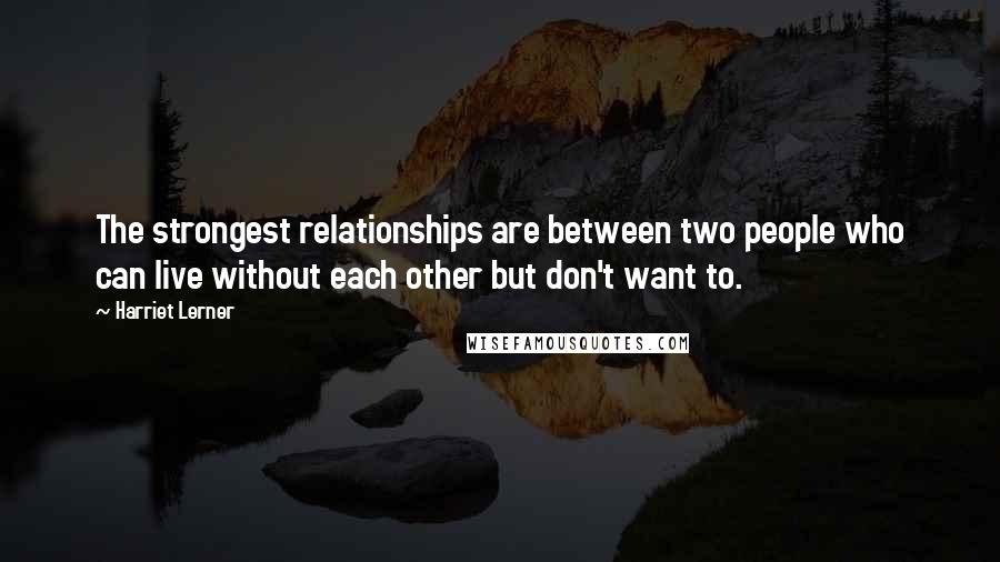 Harriet Lerner Quotes: The strongest relationships are between two people who can live without each other but don't want to.