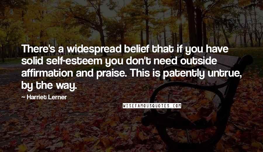 Harriet Lerner Quotes: There's a widespread belief that if you have solid self-esteem you don't need outside affirmation and praise. This is patently untrue, by the way.