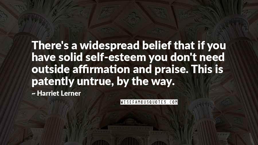 Harriet Lerner Quotes: There's a widespread belief that if you have solid self-esteem you don't need outside affirmation and praise. This is patently untrue, by the way.