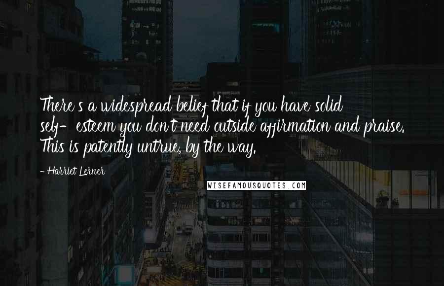 Harriet Lerner Quotes: There's a widespread belief that if you have solid self-esteem you don't need outside affirmation and praise. This is patently untrue, by the way.