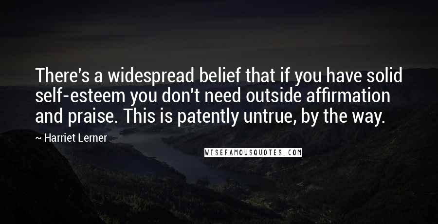 Harriet Lerner Quotes: There's a widespread belief that if you have solid self-esteem you don't need outside affirmation and praise. This is patently untrue, by the way.