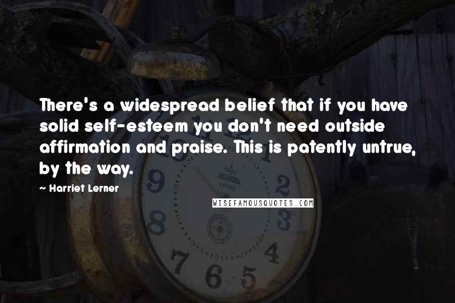 Harriet Lerner Quotes: There's a widespread belief that if you have solid self-esteem you don't need outside affirmation and praise. This is patently untrue, by the way.