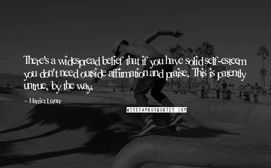 Harriet Lerner Quotes: There's a widespread belief that if you have solid self-esteem you don't need outside affirmation and praise. This is patently untrue, by the way.