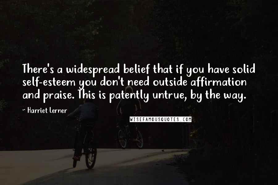 Harriet Lerner Quotes: There's a widespread belief that if you have solid self-esteem you don't need outside affirmation and praise. This is patently untrue, by the way.