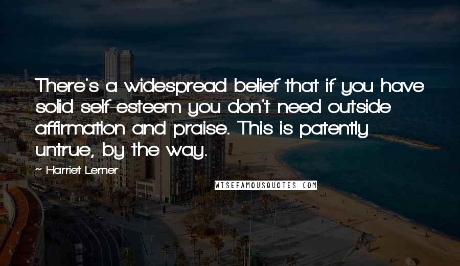 Harriet Lerner Quotes: There's a widespread belief that if you have solid self-esteem you don't need outside affirmation and praise. This is patently untrue, by the way.