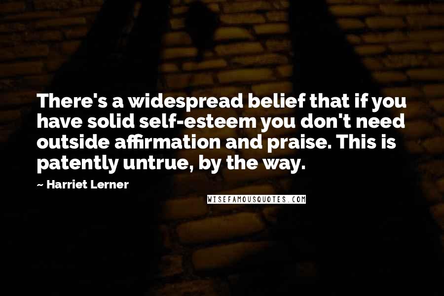 Harriet Lerner Quotes: There's a widespread belief that if you have solid self-esteem you don't need outside affirmation and praise. This is patently untrue, by the way.