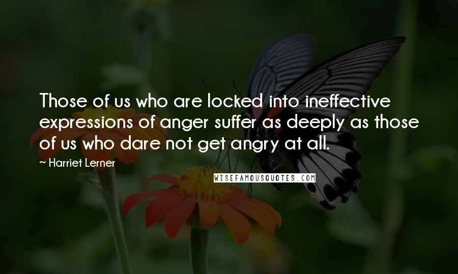 Harriet Lerner Quotes: Those of us who are locked into ineffective expressions of anger suffer as deeply as those of us who dare not get angry at all.