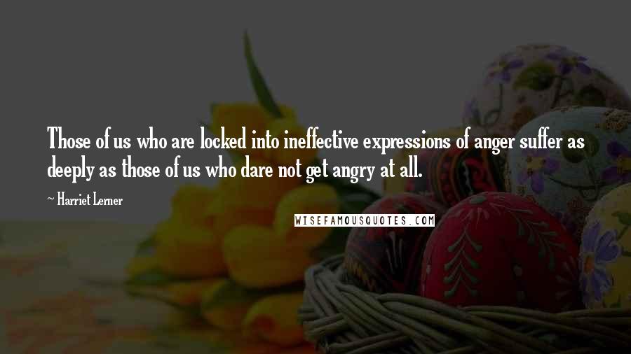 Harriet Lerner Quotes: Those of us who are locked into ineffective expressions of anger suffer as deeply as those of us who dare not get angry at all.