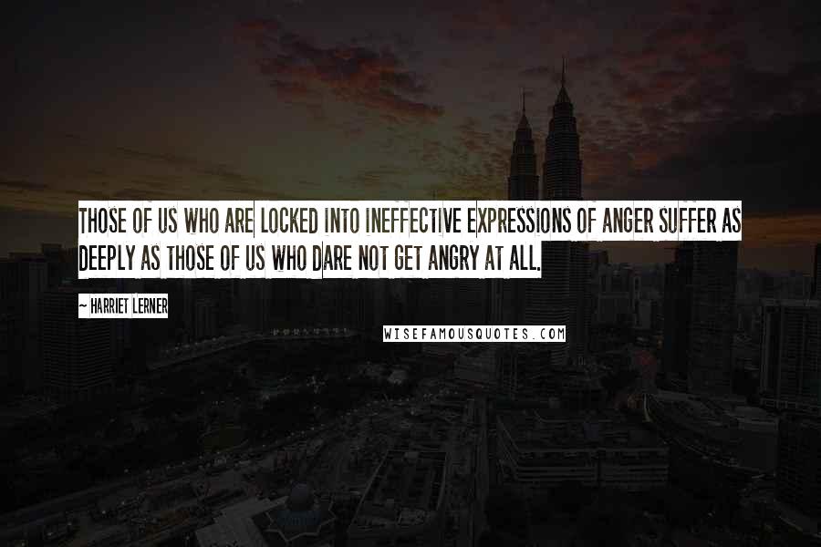 Harriet Lerner Quotes: Those of us who are locked into ineffective expressions of anger suffer as deeply as those of us who dare not get angry at all.