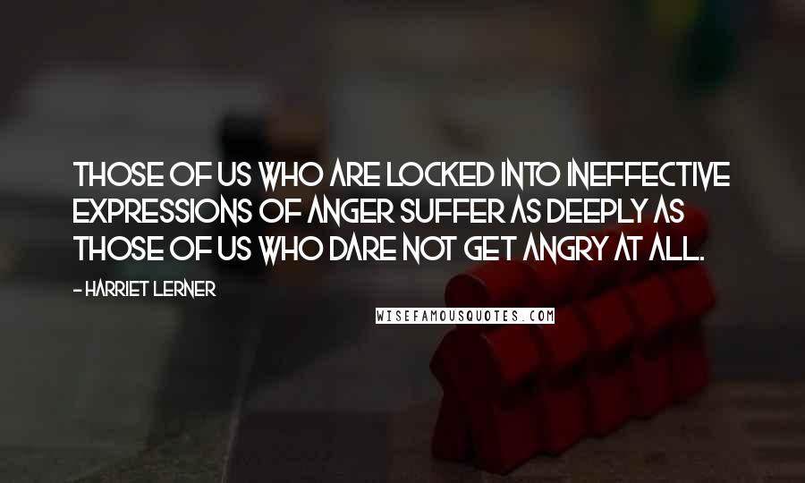 Harriet Lerner Quotes: Those of us who are locked into ineffective expressions of anger suffer as deeply as those of us who dare not get angry at all.