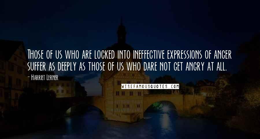 Harriet Lerner Quotes: Those of us who are locked into ineffective expressions of anger suffer as deeply as those of us who dare not get angry at all.