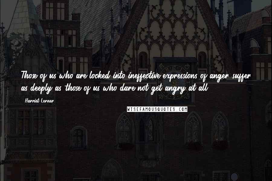 Harriet Lerner Quotes: Those of us who are locked into ineffective expressions of anger suffer as deeply as those of us who dare not get angry at all.