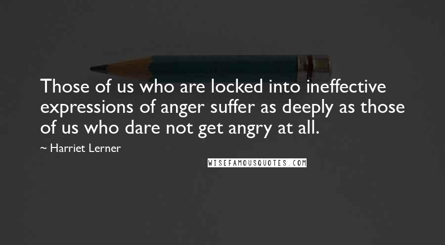 Harriet Lerner Quotes: Those of us who are locked into ineffective expressions of anger suffer as deeply as those of us who dare not get angry at all.