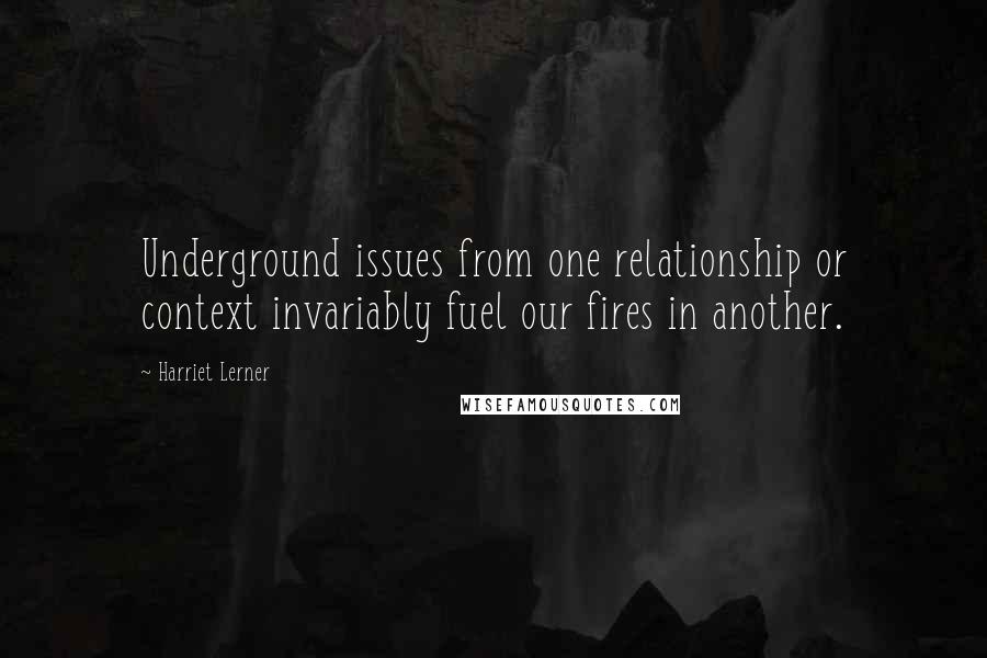 Harriet Lerner Quotes: Underground issues from one relationship or context invariably fuel our fires in another.