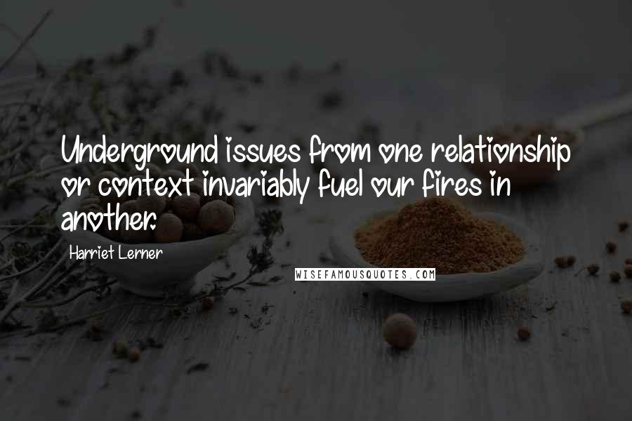 Harriet Lerner Quotes: Underground issues from one relationship or context invariably fuel our fires in another.