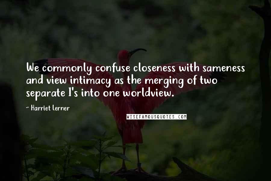 Harriet Lerner Quotes: We commonly confuse closeness with sameness and view intimacy as the merging of two separate I's into one worldview.