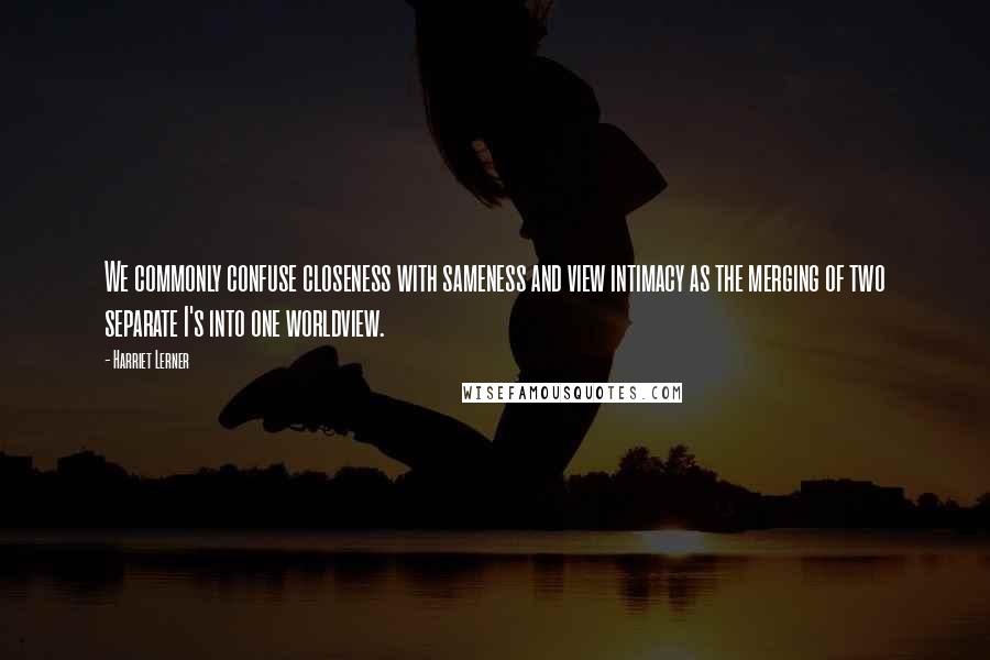 Harriet Lerner Quotes: We commonly confuse closeness with sameness and view intimacy as the merging of two separate I's into one worldview.