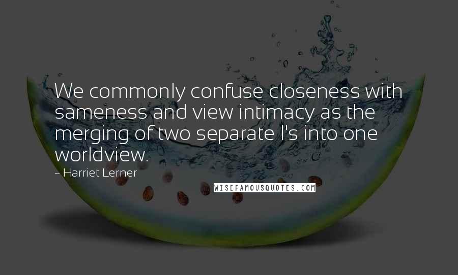 Harriet Lerner Quotes: We commonly confuse closeness with sameness and view intimacy as the merging of two separate I's into one worldview.