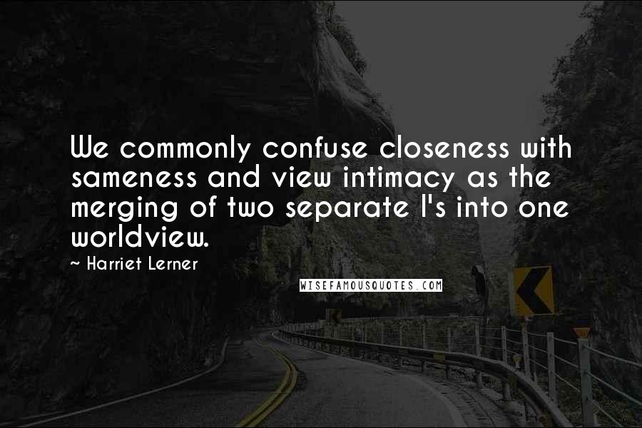 Harriet Lerner Quotes: We commonly confuse closeness with sameness and view intimacy as the merging of two separate I's into one worldview.