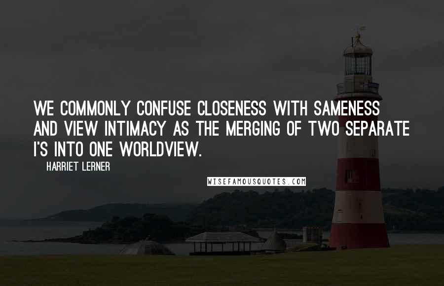 Harriet Lerner Quotes: We commonly confuse closeness with sameness and view intimacy as the merging of two separate I's into one worldview.